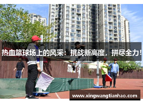 热血篮球场上的风采：挑战新高度，拼尽全力！